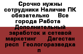 Срочно нужны сотрудники.Наличие ПК обязательно! - Все города Работа » Дополнительный заработок и сетевой маркетинг   . Дагестан респ.,Геологоразведка п.